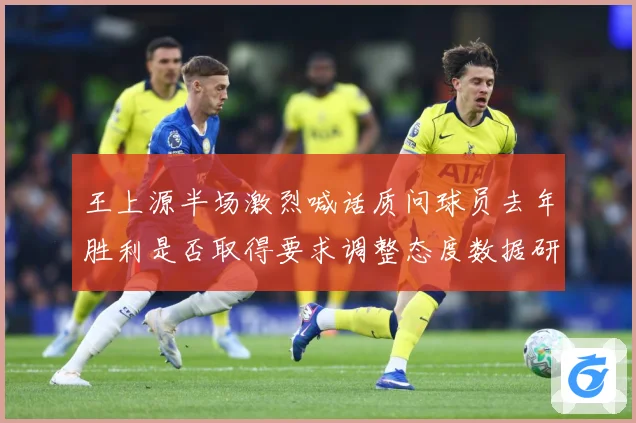 王上源半场激烈喊话质问球员去年胜利是否取得要求调整态度数据研判-深度解析