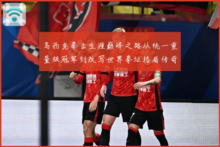 乌西克拳击生涯巅峰之路从统一重量级冠军到改写世界拳坛格局传奇-深度解析
