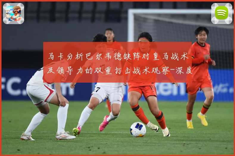 马卡分析巴尔韦德缺阵对皇马战术及领导力的双重打击战术观察-深度解析