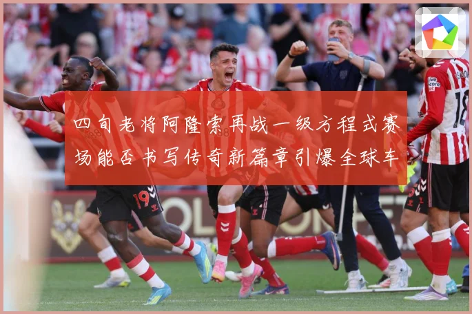 四旬老将阿隆索再战一级方程式赛场能否书写传奇新篇章引爆全球车迷热议解析-深度解析