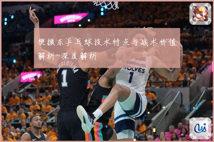 樊振东乒乓球技术特点与战术价值解析-深度解析