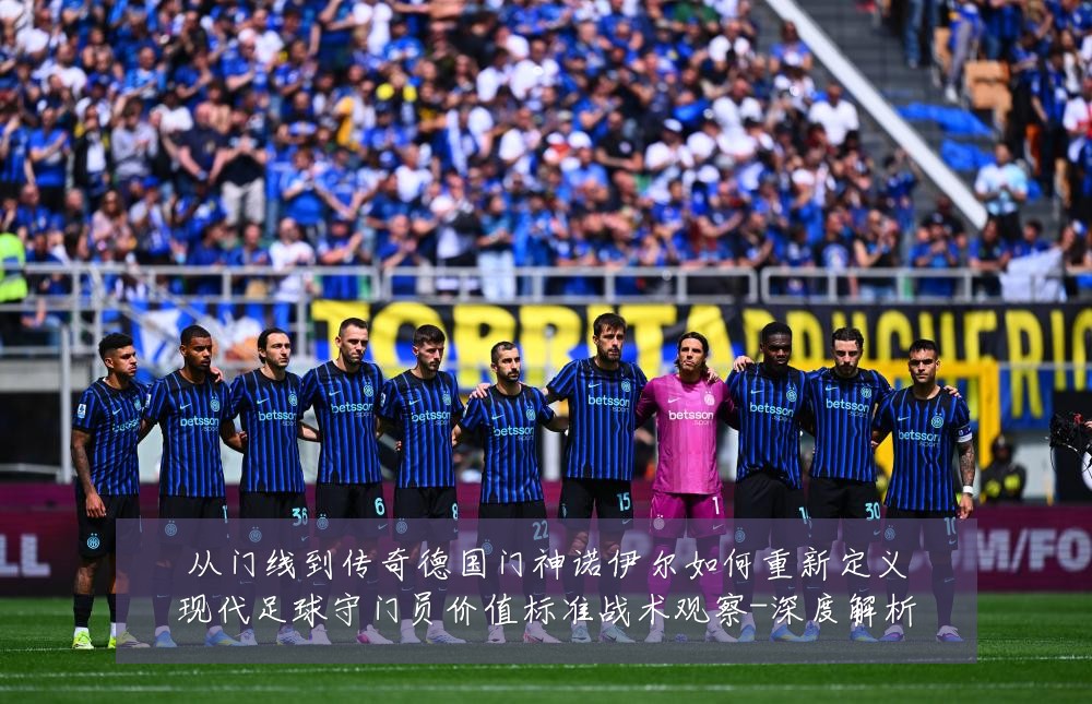 从门线到传奇德国门神诺伊尔如何重新定义现代足球守门员价值标准战术观察-深度解析