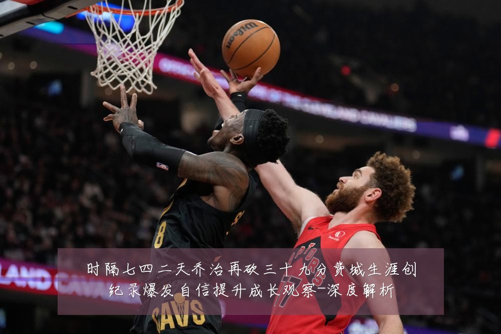 时隔七四二天乔治再砍三十九分费城生涯创纪录爆发自信提升成长观察-深度解析
